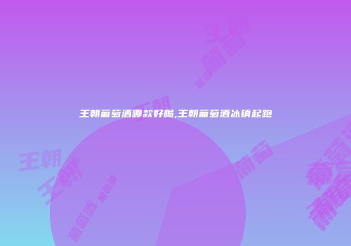 王朝葡萄酒哪款好喝,王朝葡萄酒冰镇起跑