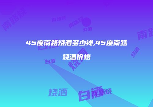 45度南路烧酒多少钱,45度南路烧酒价格