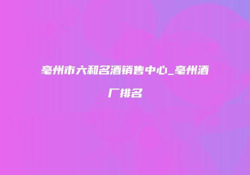 亳州市六和名酒销售中心_亳州酒厂排名