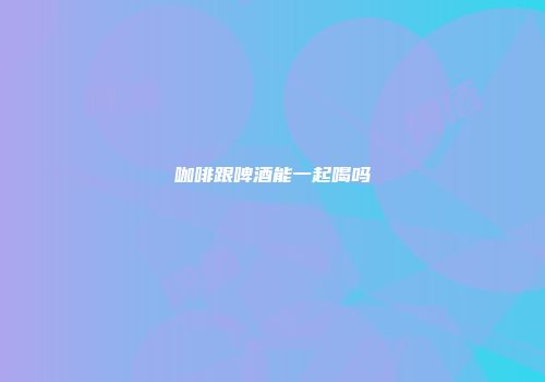 咖啡跟啤酒能一起喝吗
