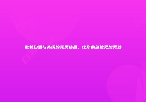 散装白酒与高铁的完美结合，让你的旅途更加美妙
