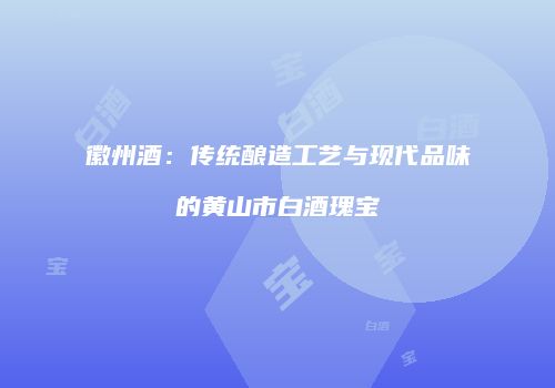 徽州酒：传统酿造工艺与现代品味的黄山市白酒瑰宝