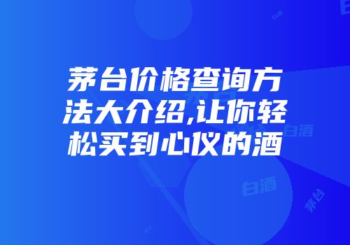 茅台价格查询方法大介绍,让你轻松买到心仪的酒