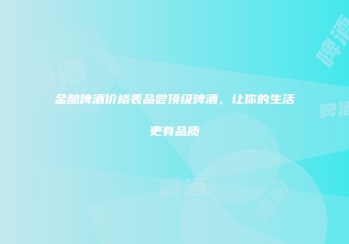 金酿啤酒价格表品尝顶级啤酒，让你的生活更有品质