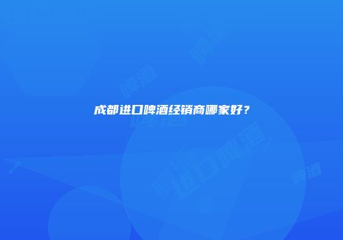成都进口啤酒经销商哪家好？