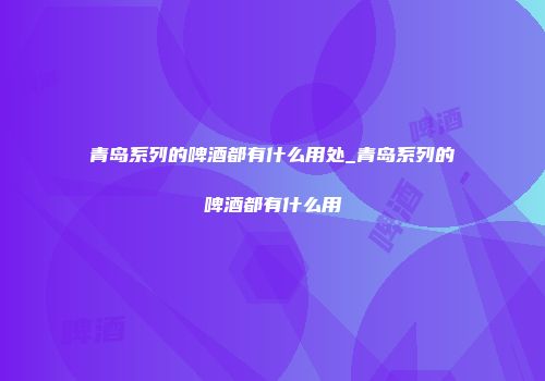 青岛系列的啤酒都有什么用处_青岛系列的啤酒都有什么用