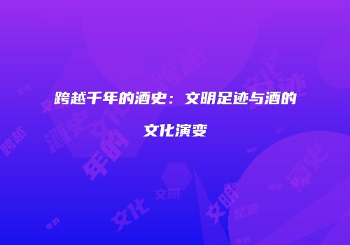 跨越千年的酒史：文明足迹与酒的文化演变