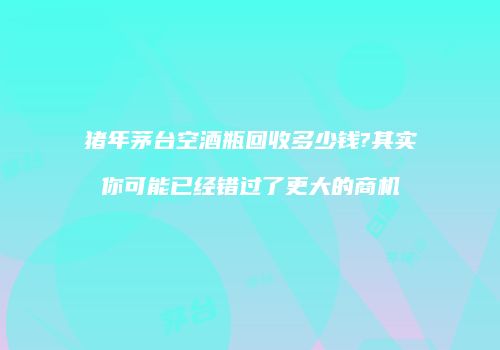 猪年茅台空酒瓶回收多少钱?其实你可能已经错过了更大的商机
