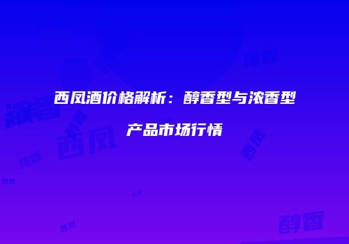 西凤酒价格解析：醇香型与浓香型产品市场行情