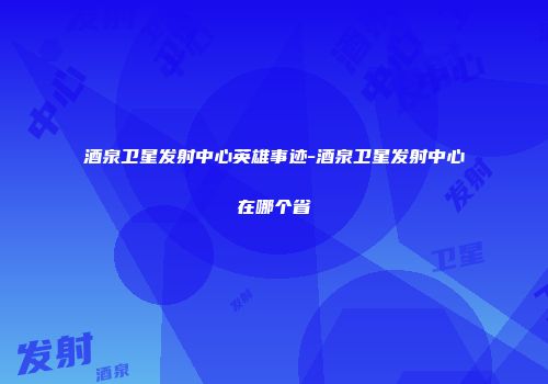 酒泉卫星发射中心英雄事迹-酒泉卫星发射中心在哪个省