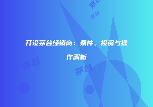 开设茅台经销商：条件、投资与操作解析