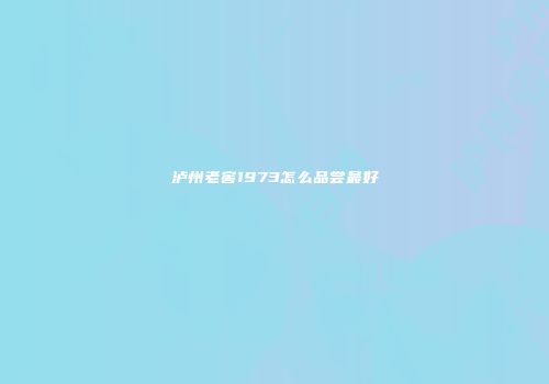 泸州老窖1973怎么品尝最好