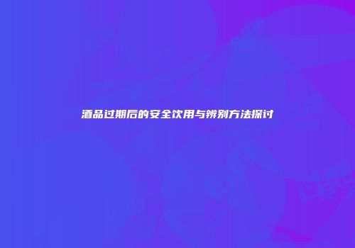 酒品过期后的安全饮用与辨别方法探讨