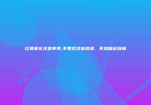 红酒宴会注意事项,不要犯这些错误，不然尴尬到爆
