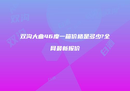 双沟大曲46度一箱价格是多少?全网最新报价