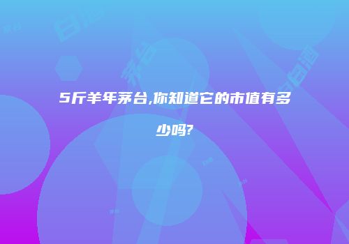 5斤羊年茅台,你知道它的市值有多少吗?