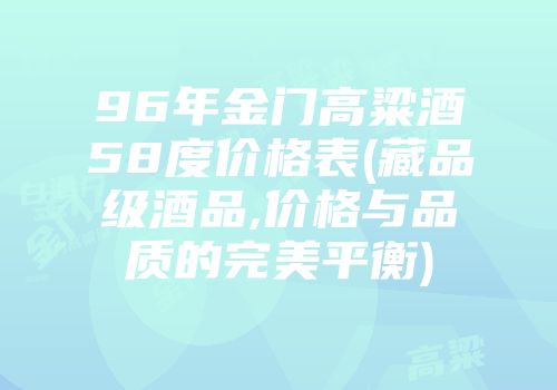 96年金门高粱酒58度价格表(藏品级酒品,价格与品质的完美平衡)