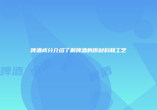啤酒成分介绍了解啤酒的原材料和工艺
