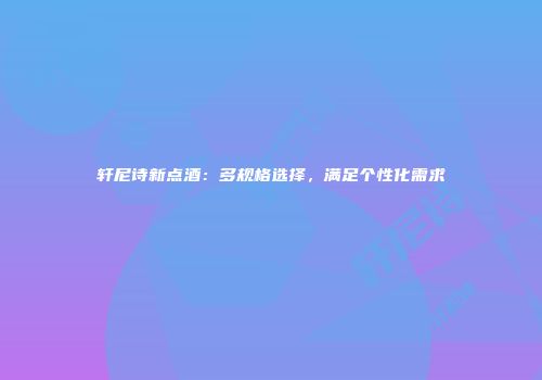 轩尼诗新点酒：多规格选择，满足个性化需求