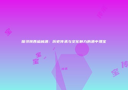 探寻陕西榆林酒：历史传承与文化魅力的酒中瑰宝