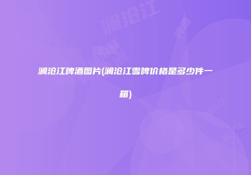 澜沧江啤酒图片(澜沧江雪啤价格是多少件一箱)