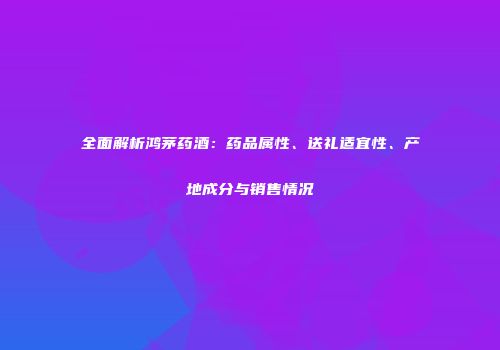 全面解析鸿茅药酒：药品属性、送礼适宜性、产地成分与销售情况