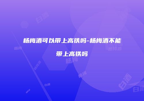 杨梅酒可以带上高铁吗-杨梅酒不能带上高铁吗