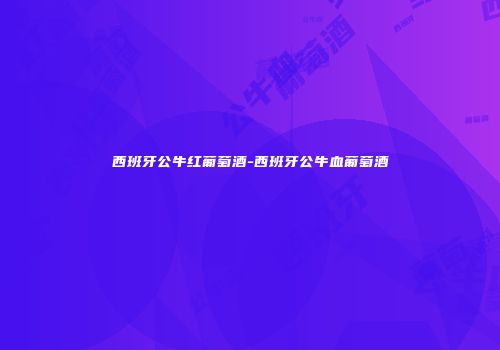西班牙公牛红葡萄酒-西班牙公牛血葡萄酒