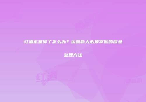 红酒木塞碎了怎么办？运营新人必须掌握的应急处理方法