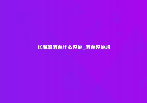 长期喝酒有什么好处_酒有好处吗