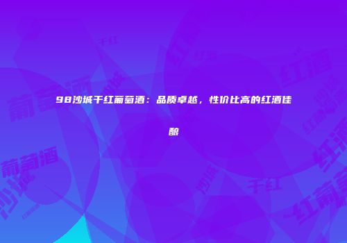 98沙城干红葡萄酒：品质卓越，性价比高的红酒佳酿