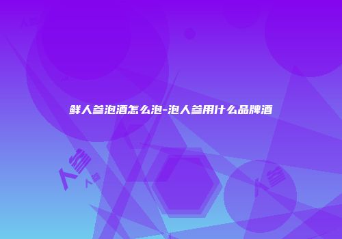 鲜人参泡酒怎么泡-泡人参用什么品牌酒