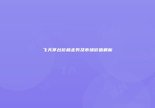 飞天茅台价格走势及市场价值解析
