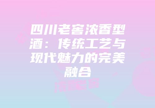 四川老窖浓香型酒：传统工艺与现代魅力的完美融合