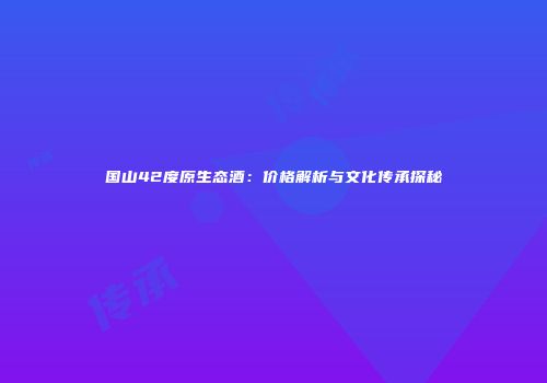 国山42度原生态酒：价格解析与文化传承探秘