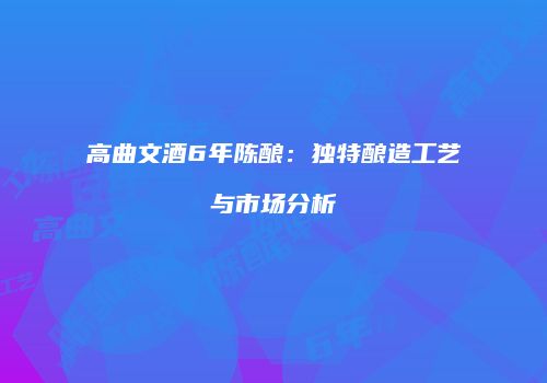 高曲文酒6年陈酿：独特酿造工艺与市场分析