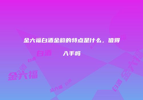 金六福白酒金韵的特点是什么，值得入手吗