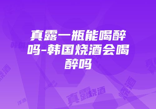 真露一瓶能喝醉吗-韩国烧酒会喝醉吗