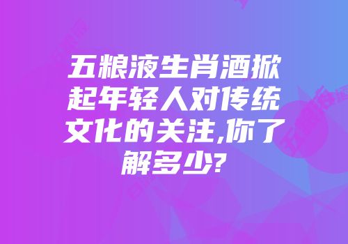 五粮液生肖酒掀起年轻人对传统文化的关注,你了解多少?