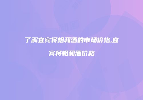 了解宜宾将相和酒的市场价格,宜宾将相和酒价格