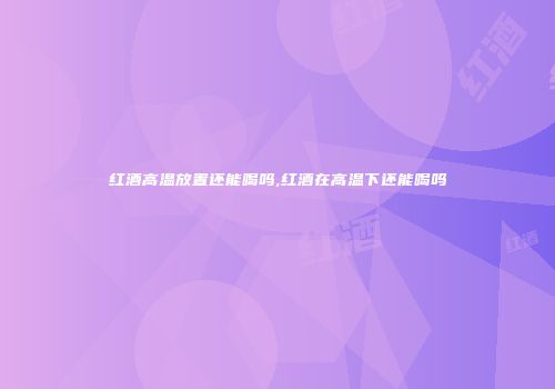 红酒高温放置还能喝吗,红酒在高温下还能喝吗