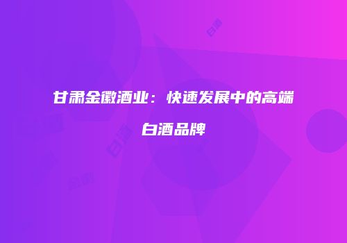 甘肃金徽酒业：快速发展中的高端白酒品牌