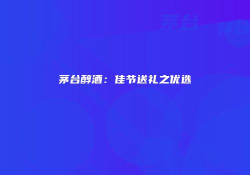 茅台醇酒：佳节送礼之优选