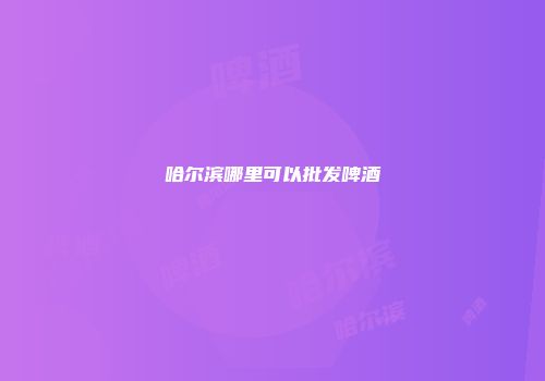 哈尔滨哪里可以批发啤酒