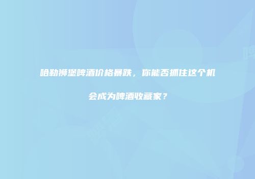 哈勒狮堡啤酒价格暴跌，你能否抓住这个机会成为啤酒收藏家？