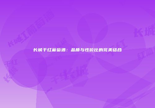 长城干红葡萄酒：品质与性价比的完美结合