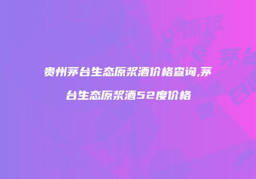 贵州茅台生态原浆酒价格查询,茅台生态原浆酒52度价格
