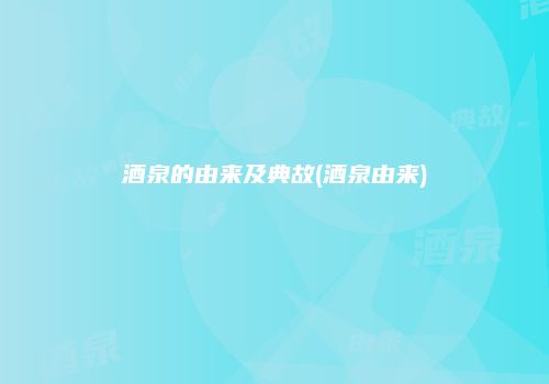 酒泉的由来及典故(酒泉由来)