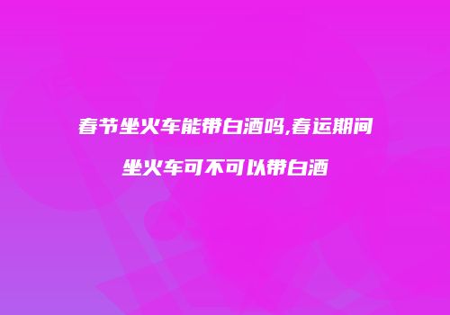 春节坐火车能带白酒吗,春运期间坐火车可不可以带白酒
