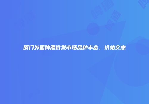 厦门外国啤酒批发市场品种丰富，价格实惠